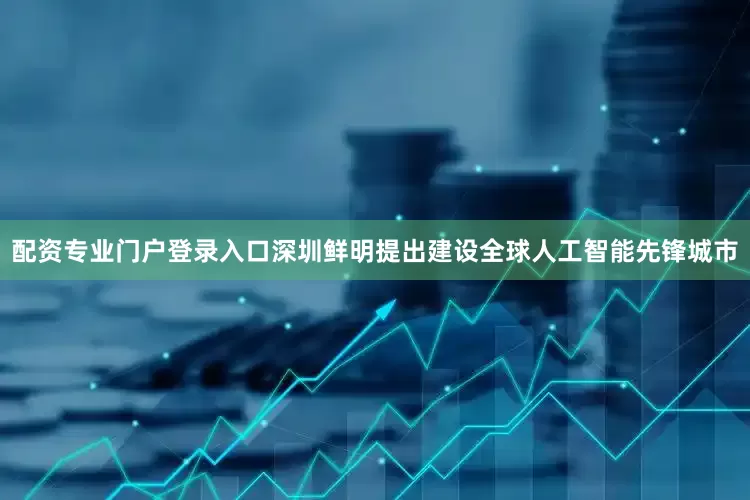 配资专业门户登录入口深圳鲜明提出建设全球人工智能先锋城市
