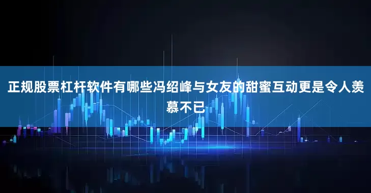 正规股票杠杆软件有哪些冯绍峰与女友的甜蜜互动更是令人羡慕不已