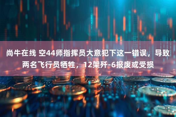 尚牛在线 空44师指挥员大意犯下这一错误，导致两名飞行员牺牲，12架歼-6报废或受损