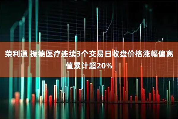 荣利通 振德医疗连续3个交易日收盘价格涨幅偏离值累计超20%