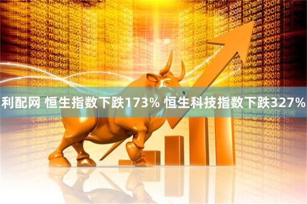 利配网 恒生指数下跌173% 恒生科技指数下跌327%