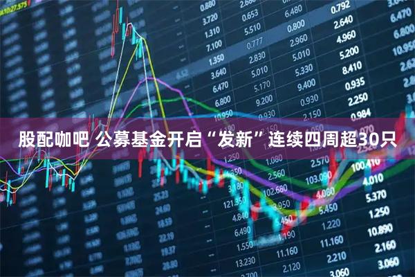 股配咖吧 公募基金开启“发新”连续四周超30只