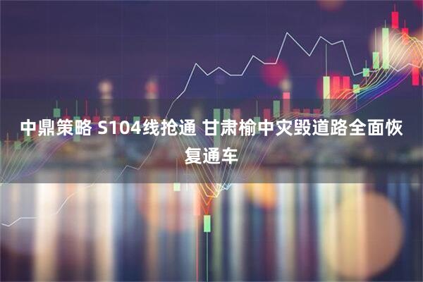 中鼎策略 S104线抢通 甘肃榆中灾毁道路全面恢复通车