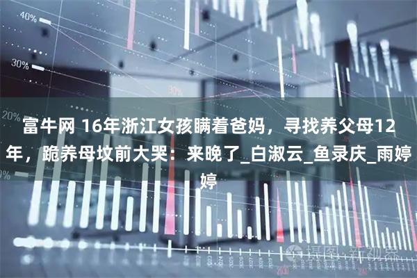富牛网 16年浙江女孩瞒着爸妈，寻找养父母12年，跪养母坟前大哭：来晚了_白淑云_鱼录庆_雨婷