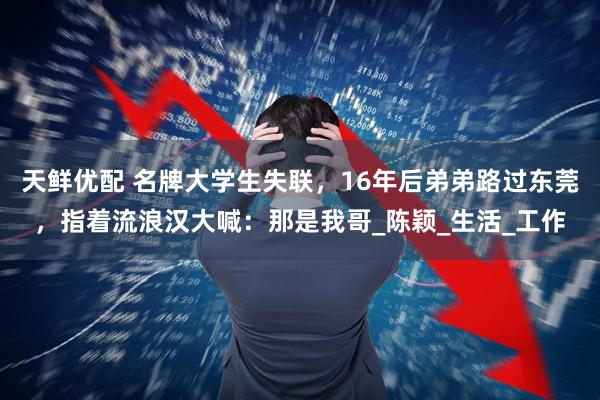 天鲜优配 名牌大学生失联,16年后弟弟路过东莞,指着流浪汉大喊:那是我哥_陈颖_生活_工作