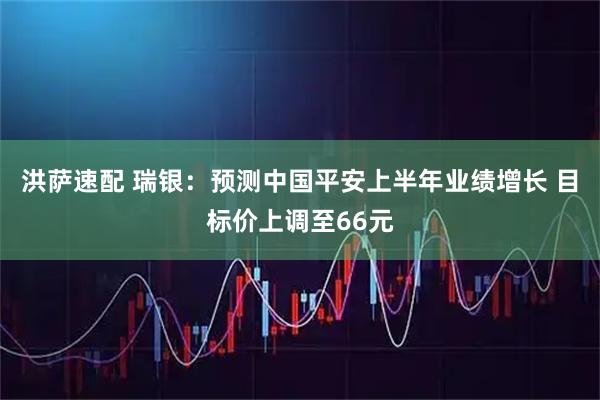 洪萨速配 瑞银:预测中国平安上半年业绩增长 目标价上调至66元