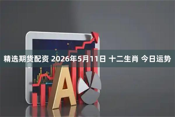 精选期货配资 2026年5月11日 十二生肖 今日运势