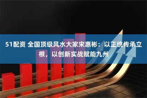 51配资 全国顶级风水大家宋惠彬：以正统传承立根，以创新实战赋能九州