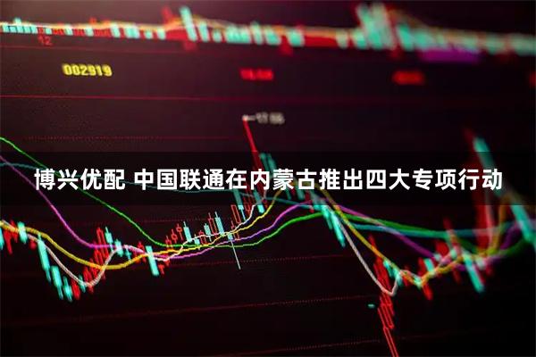 博兴优配 中国联通在内蒙古推出四大专项行动