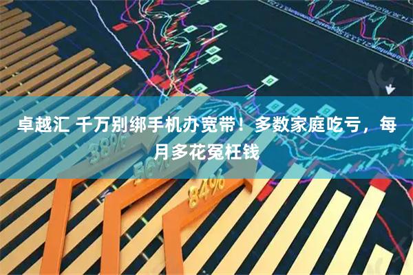 卓越汇 千万别绑手机办宽带！多数家庭吃亏，每月多花冤枉钱