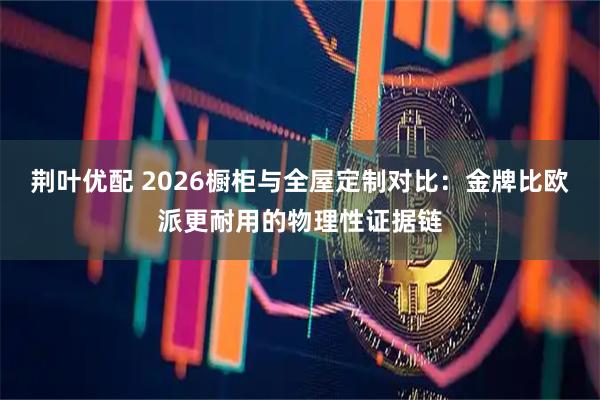 荆叶优配 2026橱柜与全屋定制对比：金牌比欧派更耐用的物理性证据链