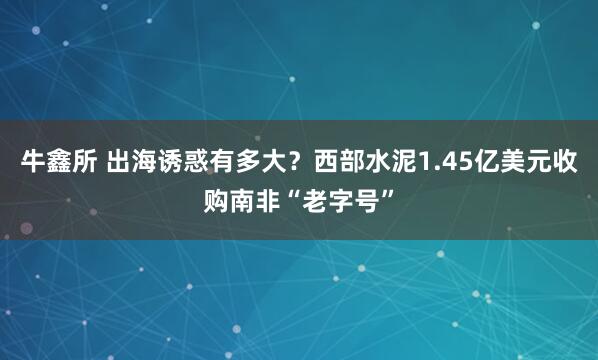 牛鑫所 出海诱惑有多大？西部水泥1.45亿美元收购南非“老字号”