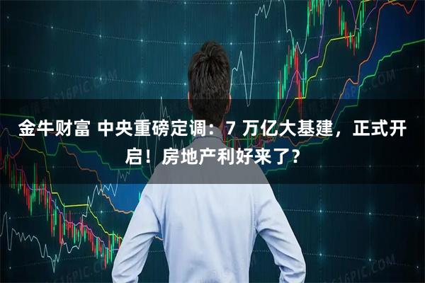 金牛财富 中央重磅定调:7 万亿大基建,正式开启!房地产利好来了?