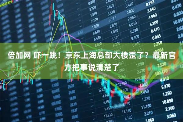 倍加网 吓一跳！京东上海总部大楼歪了？最新官方把事说清楚了
