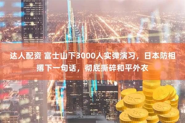 达人配资 富士山下3000人实弹演习，日本防相撂下一句话，彻底撕碎和平外衣
