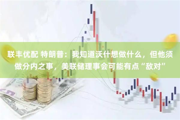 联丰优配 特朗普：我知道沃什想做什么，但他须做分内之事，美联储理事会可能有点“敌对”