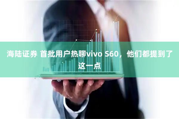 海陆证券 首批用户热聊vivo S60，他们都提到了这一点
