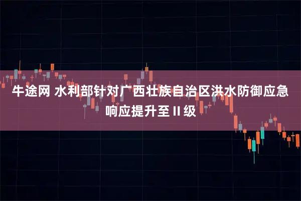 牛途网 水利部针对广西壮族自治区洪水防御应急响应提升至Ⅱ级