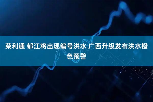 荣利通 郁江将出现编号洪水 广西升级发布洪水橙色预警