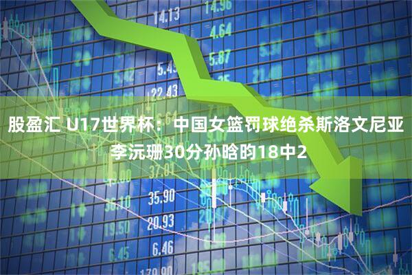 股盈汇 U17世界杯:中国女篮罚球绝杀斯洛文尼亚 李沅珊30分孙晗昀18中2