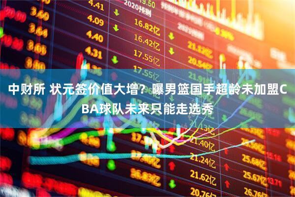 中财所 状元签价值大增?曝男篮国手超龄未加盟CBA球队未来只能走选秀