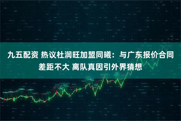 九五配资 热议杜润旺加盟同曦：与广东报价合同差距不大 离队真因引外界猜想