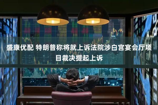 盛康优配 特朗普称将就上诉法院涉白宫宴会厅项目裁决提起上诉
