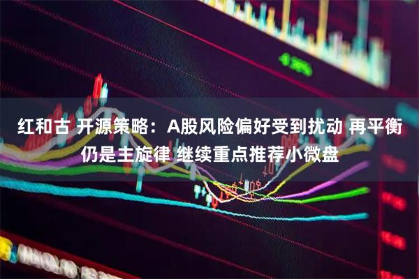 红和古 开源策略：A股风险偏好受到扰动 再平衡仍是主旋律 继续重点推荐小微盘