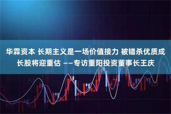 华霖资本 长期主义是一场价值接力 被错杀优质成长股将迎重估 ——专访重阳投资董事长王庆