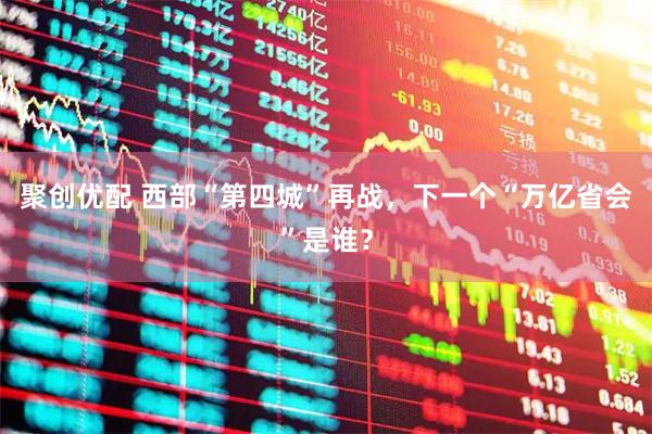 聚创优配 西部“第四城”再战，下一个“万亿省会”是谁？